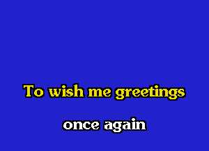 To wish me greetings

once again