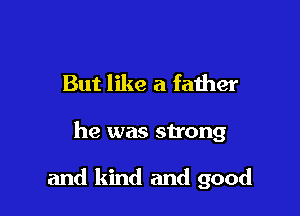 But like a faiher

he was strong

and kind and good