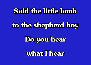 Said the little lamb

to the shepherd boy

Do you hear

what I hear