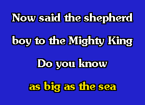 Now said the shepherd
boy to the Mighty King
Do you know

as big as the sea