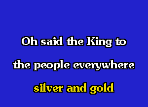 Oh said the King to

the people everywhere

silver and gold