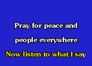 Pray for peace and

people everywhere

Now listen to what I say