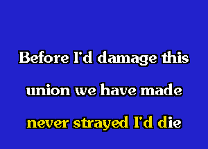 Before I'd damage this
union we have made

never strayed I'd die