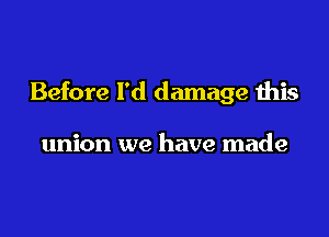 Before I'd damage this

union we have made