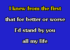 I knew from the first
that for better or worse
I'd stand by you
all my life