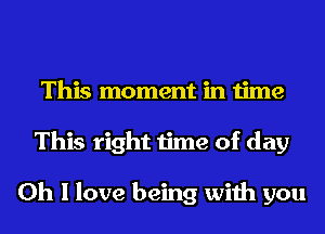 This moment in time
This right time of day

Oh I love being with you