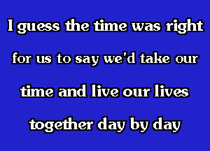 I guess the time was right
for us to say we'd take our
time and live our lives

together day by day