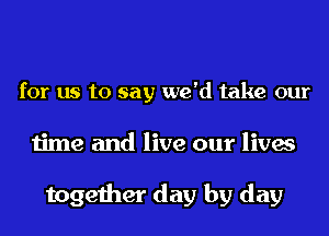 for us to say we'd take our
time and live our lives

together day by day