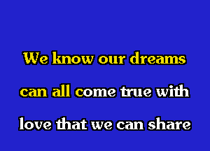 We know our dreams
can all come true with

love that we can share