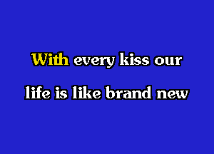 With every kiss our

life is like brand new