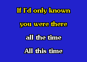 If I'd only known

you were there

all the time
All this time