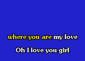 where you are my love

Oh I love you girl