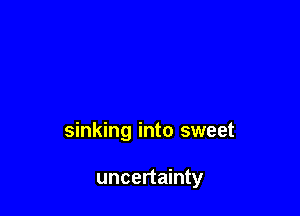 sinking into sweet

uncertainty