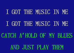 I GOT THE MUSIC IN ME
I GOT THE MUSIC IN ME
CATCH NHOLD OF MY BLUES
AND JUST PLAY THEM