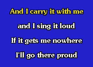 And I carry it with me
and I sing it loud
If it gets me nowhere

I'll go there proud