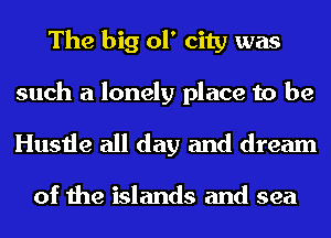 The big 01' city was
such a lonely place to be

Hustle all day and dream

of the islands and sea
