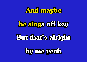 And maybe

he sings off key

But that's alright

by me yeah