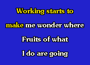 Working starts to
make me wonder where
Fruits of what

I do are going