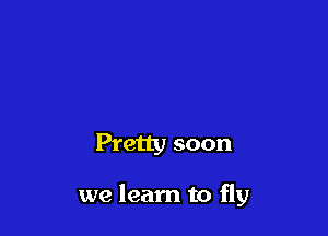 Pretty soon

we learn to fly