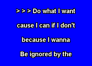 '3 t' Do what I want
cause I can if I don't

because I wanna

Be ignored by the