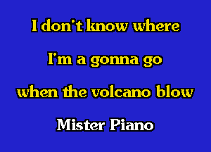 I don't lmow where

I'm a gonna go

when the volcano blow

Mister Piano