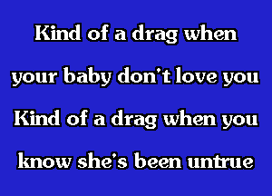 Kind of a drag when
your baby don't love you
Kind of a drag when you

know she's been untrue