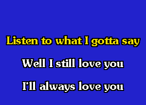 Listen to what I gotta say

Well lstill love you

I'll always love you