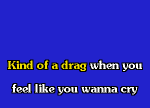 Kind of a drag when you

feel like you wanna cry