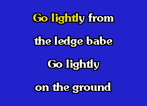 Go lighiiy from
the ledge babe

Go lightly

on the ground