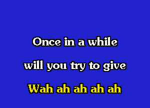 Once in a while

will you try to give
Wah ah ah ah ah