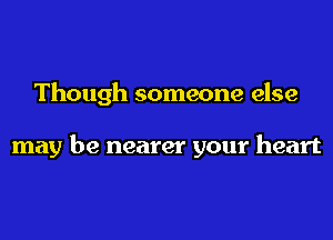 Though someone else

may be nearer your heart