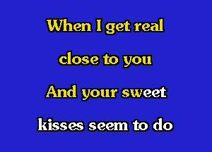When I get real

close to you

And your sweet

kisses seem to do