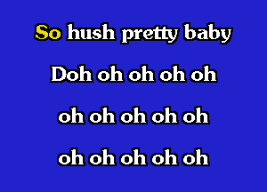 So hush pretty baby

Doh oh oh oh oh
oh oh oh oh oh
oh oh oh oh oh