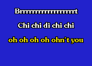 Bmmrrrrrrrrrrrrt
Chi chi di chi chi
oh oh oh oh ohn't you