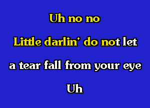 Uh no no

Little darlin' do not let

a tear fall from your eye

Uh