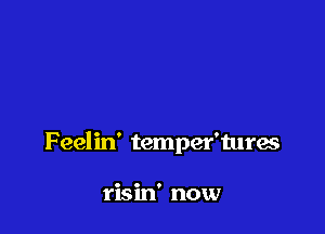 F eelin' temper'tures

risin' now