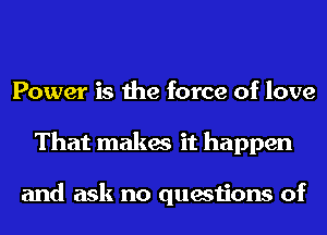 Power is the force of love
That makes it happen

and ask no questions of