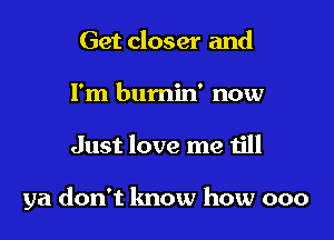 Get closer and
I'm bumin' now

Just love me till

ya don't lmow how 000