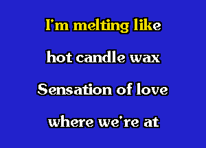 I'm meliing like

hot candle wax
Sensation of love

where we're at