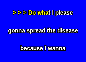 r ?w Do what I please

gonna spread the disease

because I wanna