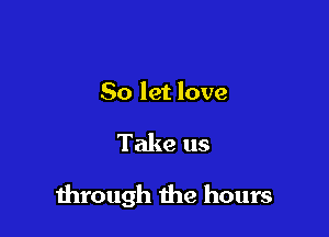 So let love

Take us

through the hours