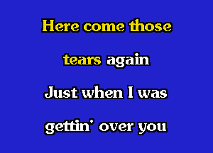 Here come those
tears again

Just when I was

gettin' over you