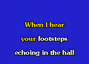 When I hear

your footsteps

echoing in me hall