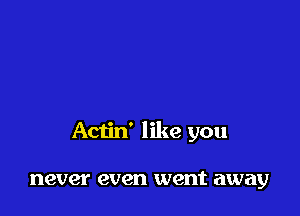Actin' like you

never even went away