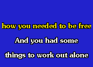 how you needed to be free
And you had some

things to work out alone