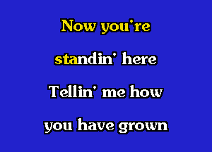 Now you're
standin' here

Tellin' me how

you have grown