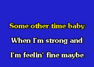 Some other time baby
When I'm strong and

I'm feelin' fine maybe