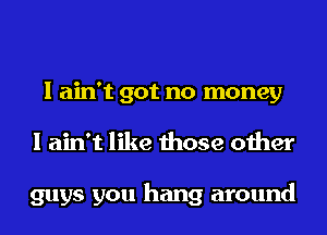 I ain't got no money
I ain't like those other

guys you hang around