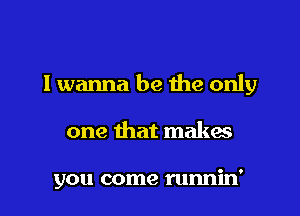 I wanna be the only

one that makes

you come runnin'