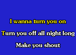 I wanna turn you on
Turn you off all night long

Make you shout